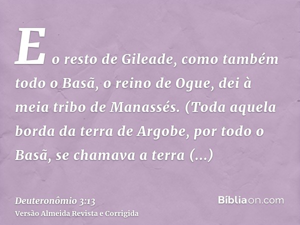 E o resto de Gileade, como também todo o Basã, o reino de Ogue, dei à meia tribo de Manassés. (Toda aquela borda da terra de Argobe, por todo o Basã, se chamava