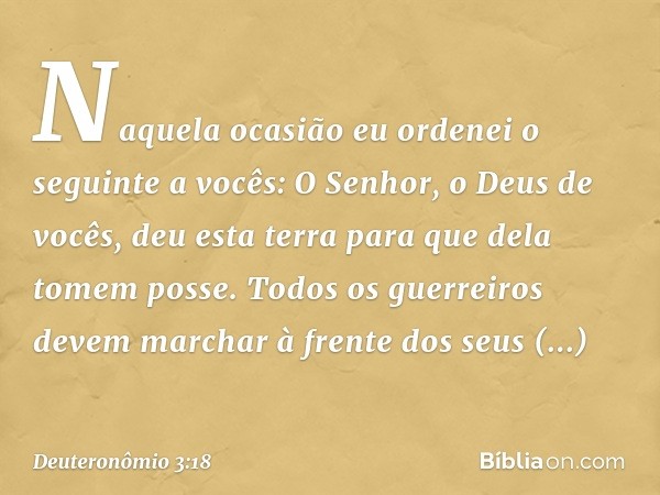 "Naquela ocasião eu ordenei o seguinte a vocês: O Senhor, o Deus de vocês, deu esta terra para que dela tomem posse. Todos os guerreiros devem marchar à frente 