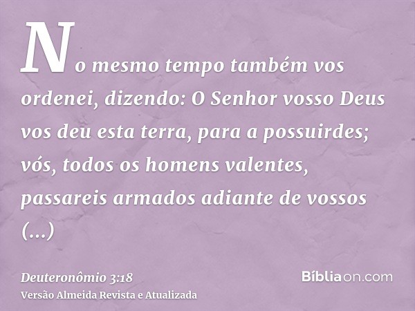 No mesmo tempo também vos ordenei, dizendo: O Senhor vosso Deus vos deu esta terra, para a possuirdes; vós, todos os homens valentes, passareis armados adiante 