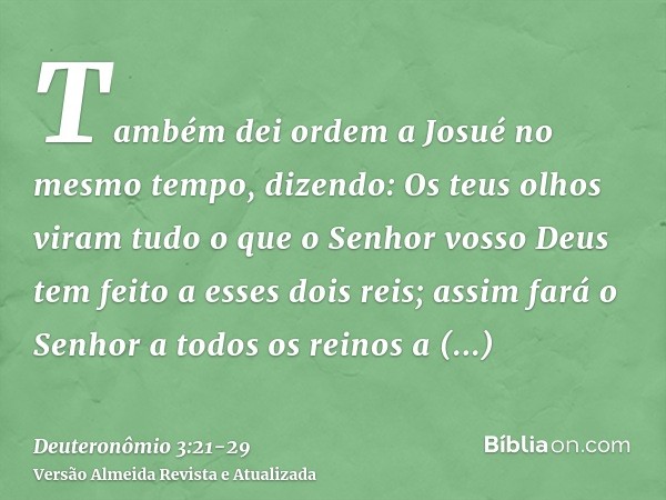 Também dei ordem a Josué no mesmo tempo, dizendo: Os teus olhos viram tudo o que o Senhor vosso Deus tem feito a esses dois reis; assim fará o Senhor a todos os