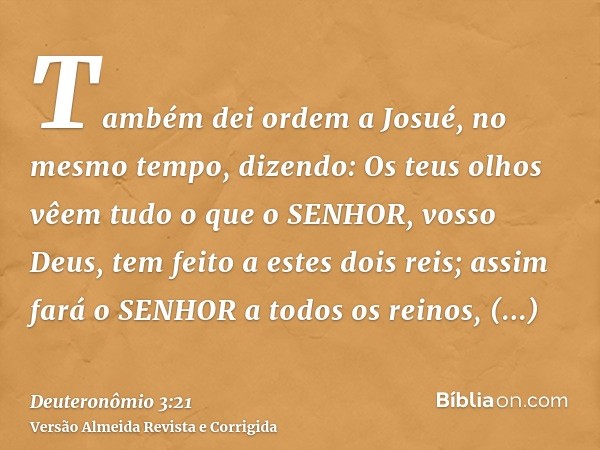 Também dei ordem a Josué, no mesmo tempo, dizendo: Os teus olhos vêem tudo o que o SENHOR, vosso Deus, tem feito a estes dois reis; assim fará o SENHOR a todos 