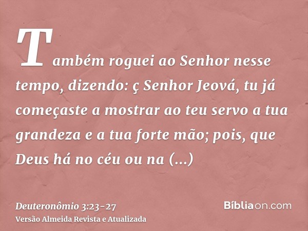 Também roguei ao Senhor nesse tempo, dizendo:ç Senhor Jeová, tu já começaste a mostrar ao teu servo a tua grandeza e a tua forte mão; pois, que Deus há no céu o