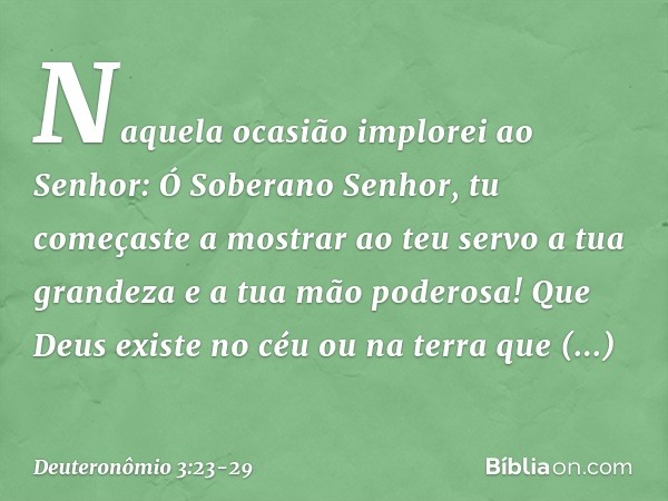 "Naquela ocasião implorei ao Senhor: Ó Soberano Senhor, tu começaste a mostrar ao teu servo a tua grandeza e a tua mão poderosa! Que Deus existe no céu ou na te