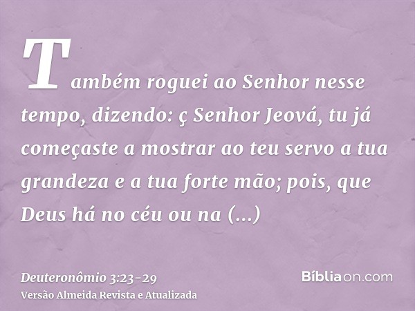 Também roguei ao Senhor nesse tempo, dizendo:ç Senhor Jeová, tu já começaste a mostrar ao teu servo a tua grandeza e a tua forte mão; pois, que Deus há no céu o