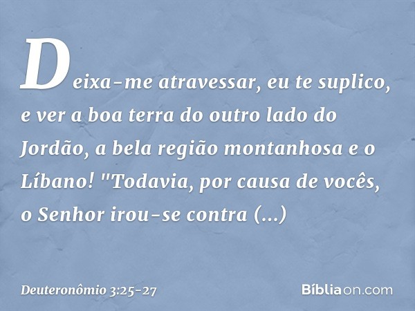 Deixa-me atravessar, eu te suplico, e ver a boa terra do outro lado do Jordão, a bela região montanhosa e o Líbano! "Todavia, por causa de vocês, o Senhor irou-
