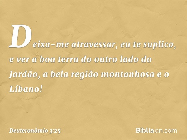 Deixa-me atravessar, eu te suplico, e ver a boa terra do outro lado do Jordão, a bela região montanhosa e o Líbano! -- Deuteronômio 3:25