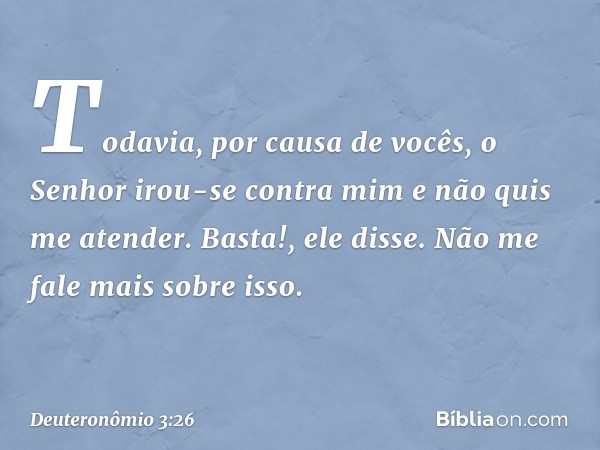 "Todavia, por causa de vocês, o Senhor irou-se contra mim e não quis me atender. 'Basta!', ele disse. 'Não me fale mais sobre isso. -- Deuteronômio 3:26