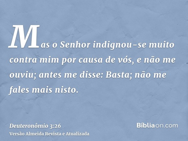 Mas o Senhor indignou-se muito contra mim por causa de vós, e não me ouviu; antes me disse: Basta; não me fales mais nisto.