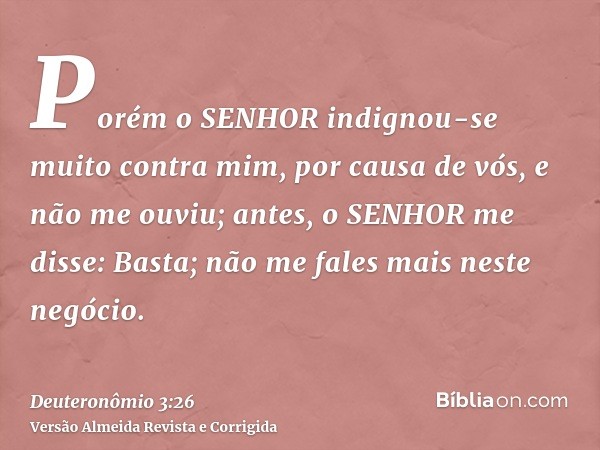Porém o SENHOR indignou-se muito contra mim, por causa de vós, e não me ouviu; antes, o SENHOR me disse: Basta; não me fales mais neste negócio.