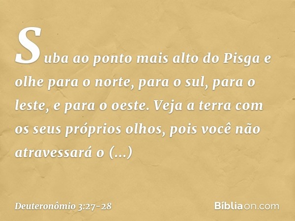 Suba ao ponto mais alto do Pisga e olhe para o norte, para o sul, para o leste, e para o oeste. Veja a terra com os seus próprios olhos, pois você não atravessa