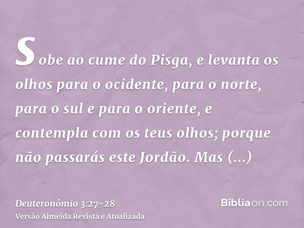 sobe ao cume do Pisga, e levanta os olhos para o ocidente, para o norte, para o sul e para o oriente, e contempla com os teus olhos; porque não passarás este Jo