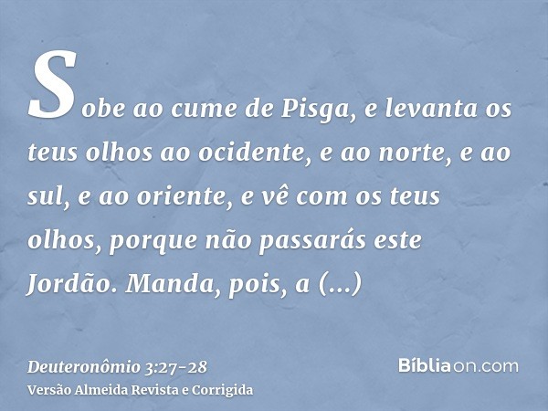 Sobe ao cume de Pisga, e levanta os teus olhos ao ocidente, e ao norte, e ao sul, e ao oriente, e vê com os teus olhos, porque não passarás este Jordão.Manda, p