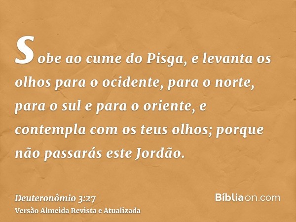 sobe ao cume do Pisga, e levanta os olhos para o ocidente, para o norte, para o sul e para o oriente, e contempla com os teus olhos; porque não passarás este Jo