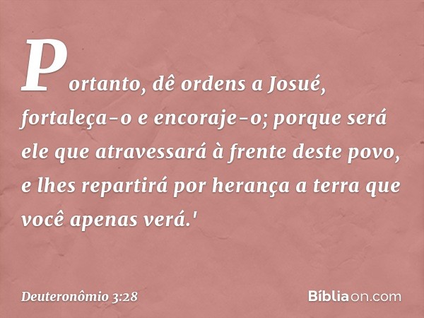 Portanto, dê ordens a Josué, fortaleça-o e encoraje-o; porque será ele que atravessará à frente deste povo, e lhes repartirá por herança a terra que você apenas