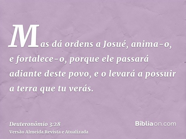 Mas dá ordens a Josué, anima-o, e fortalece-o, porque ele passará adiante deste povo, e o levará a possuir a terra que tu verás.