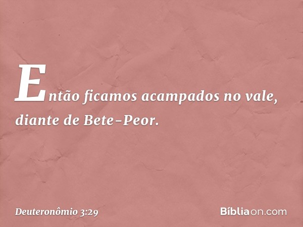 "Então ficamos acampados no vale, diante de Bete-Peor. -- Deuteronômio 3:29