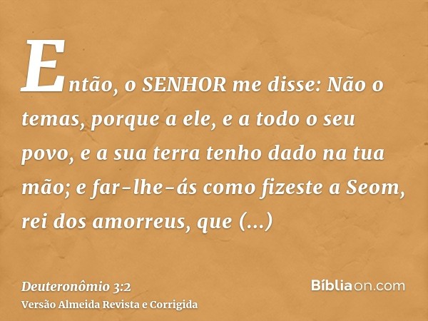 Então, o SENHOR me disse: Não o temas, porque a ele, e a todo o seu povo, e a sua terra tenho dado na tua mão; e far-lhe-ás como fizeste a Seom, rei dos amorreu