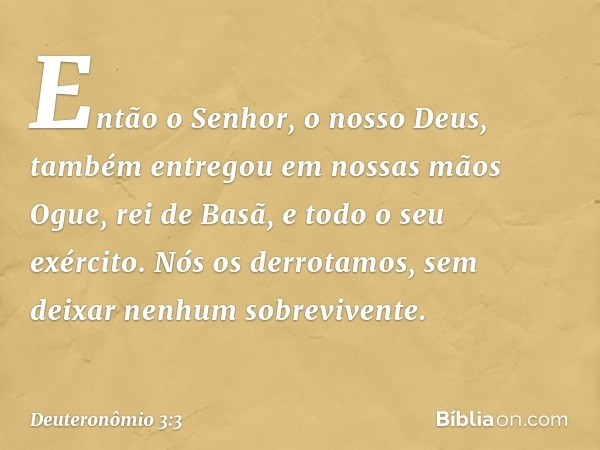 "Então o Senhor, o nosso Deus, também entregou em nossas mãos Ogue, rei de Basã, e todo o seu exército. Nós os derrotamos, sem deixar nenhum sobrevivente. -- De