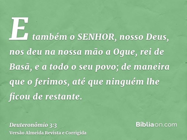 E também o SENHOR, nosso Deus, nos deu na nossa mão a Ogue, rei de Basã, e a todo o seu povo; de maneira que o ferimos, até que ninguém lhe ficou de restante.