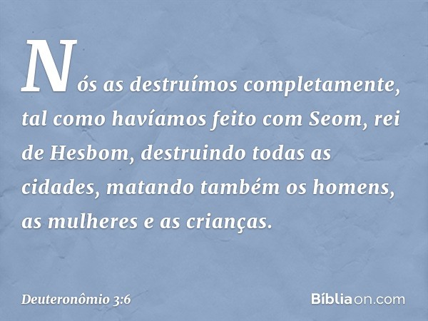 Nós as destruímos completamente, tal como havíamos feito com Seom, rei de Hesbom, destruindo todas as cidades, matando também os homens, as mulheres e as crianç