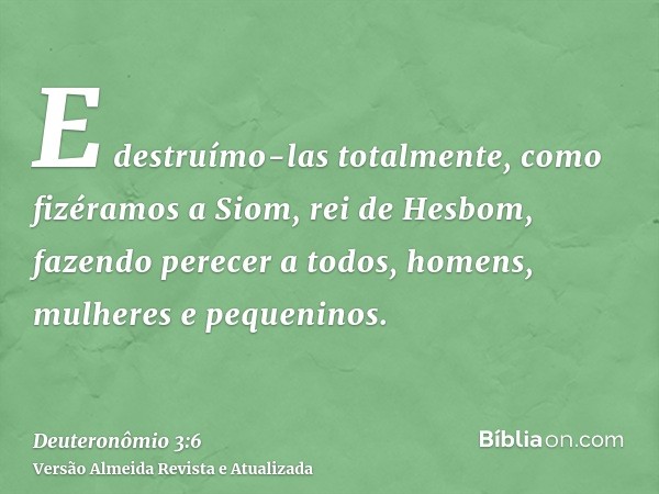 E destruímo-las totalmente, como fizéramos a Siom, rei de Hesbom, fazendo perecer a todos, homens, mulheres e pequeninos.