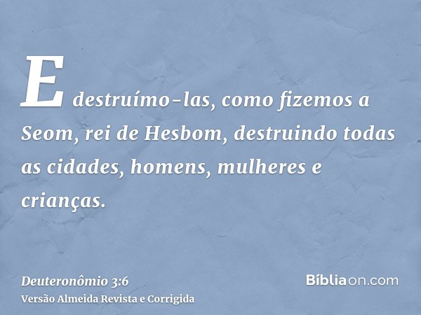 E destruímo-las, como fizemos a Seom, rei de Hesbom, destruindo todas as cidades, homens, mulheres e crianças.
