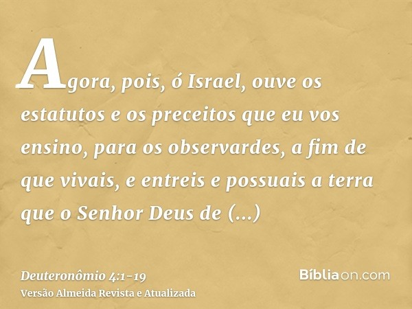 Agora, pois, ó Israel, ouve os estatutos e os preceitos que eu vos ensino, para os observardes, a fim de que vivais, e entreis e possuais a terra que o Senhor D