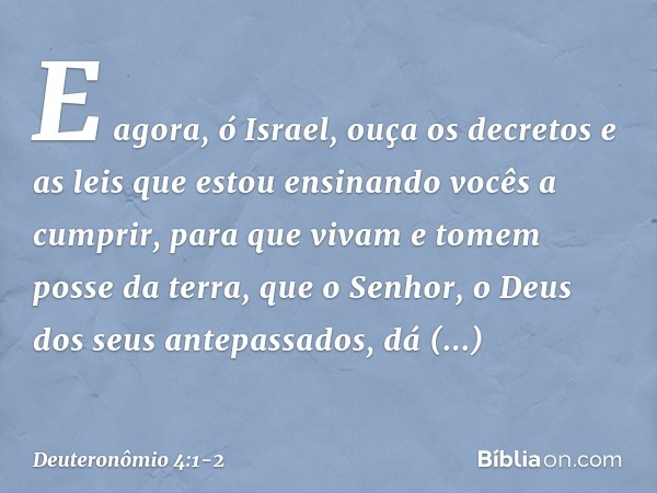 "E agora, ó Israel, ouça os decretos e as leis que estou ensinando vocês a cumprir, para que vivam e tomem posse da terra, que o Senhor, o Deus dos seus antepas