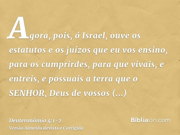 Agora, pois, ó Israel, ouve os estatutos e os juízos que eu vos ensino, para os cumprirdes, para que vivais, e entreis, e possuais a terra que o SENHOR, Deus de