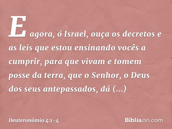 "E agora, ó Israel, ouça os decretos e as leis que estou ensinando vocês a cumprir, para que vivam e tomem posse da terra, que o Senhor, o Deus dos seus antepas
