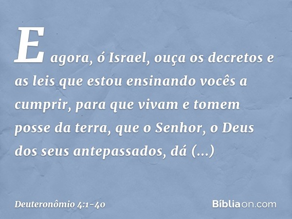 "E agora, ó Israel, ouça os decretos e as leis que estou ensinando vocês a cumprir, para que vivam e tomem posse da terra, que o Senhor, o Deus dos seus antepas