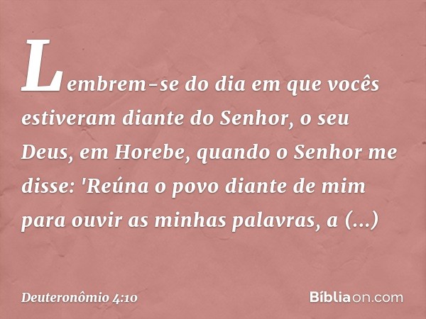 Lembrem-se do dia em que vocês estiveram diante do Senhor, o seu Deus, em Horebe, quando o Senhor me disse: 'Reúna o povo diante de mim para ouvir as minhas pal