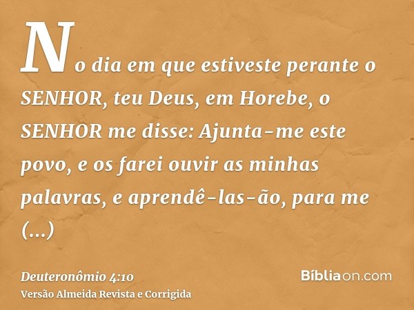 No dia em que estiveste perante o SENHOR, teu Deus, em Horebe, o SENHOR me disse: Ajunta-me este povo, e os farei ouvir as minhas palavras, e aprendê-las-ão, pa