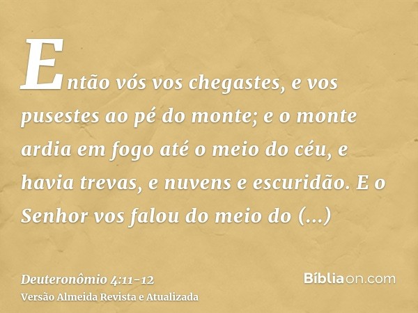 Então vós vos chegastes, e vos pusestes ao pé do monte; e o monte ardia em fogo até o meio do céu, e havia trevas, e nuvens e escuridão.E o Senhor vos falou do 