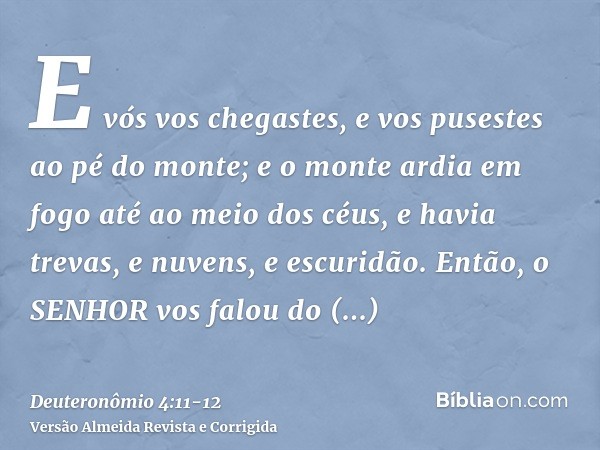 E vós vos chegastes, e vos pusestes ao pé do monte; e o monte ardia em fogo até ao meio dos céus, e havia trevas, e nuvens, e escuridão.Então, o SENHOR vos falo