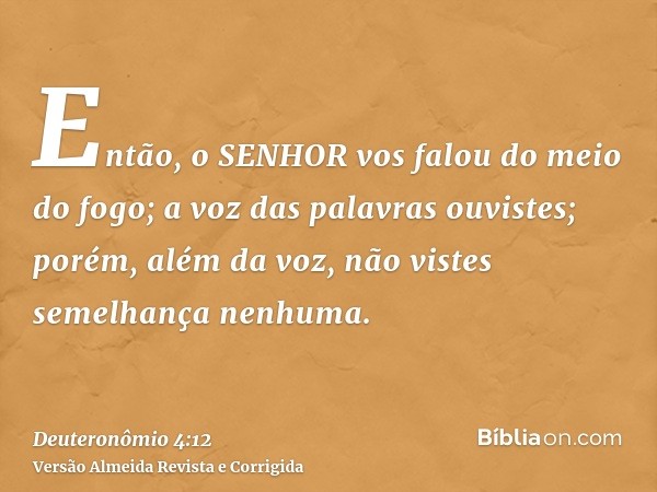 Então, o SENHOR vos falou do meio do fogo; a voz das palavras ouvistes; porém, além da voz, não vistes semelhança nenhuma.