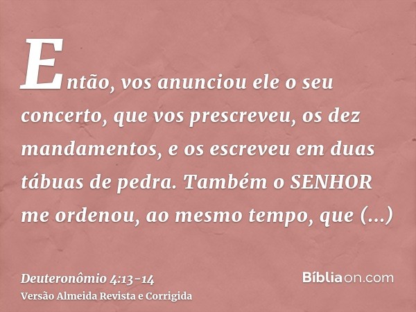 Então, vos anunciou ele o seu concerto, que vos prescreveu, os dez mandamentos, e os escreveu em duas tábuas de pedra.Também o SENHOR me ordenou, ao mesmo tempo