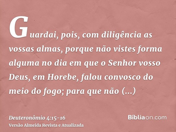 Guardai, pois, com diligência as vossas almas, porque não vistes forma alguma no dia em que o Senhor vosso Deus, em Horebe, falou convosco do meio do fogo;para