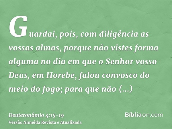 Guardai, pois, com diligência as vossas almas, porque não vistes forma alguma no dia em que o Senhor vosso Deus, em Horebe, falou convosco do meio do fogo;para