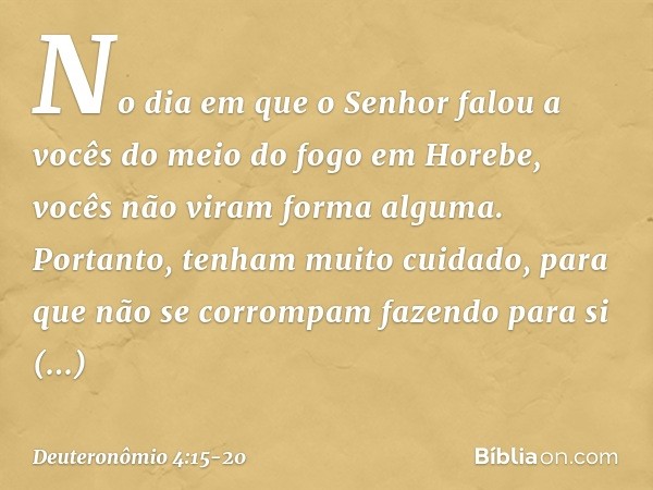 "No dia em que o Senhor falou a vocês do meio do fogo em Horebe, vocês não viram forma alguma. Portanto, tenham muito cuidado, para que não se corrompam fazendo