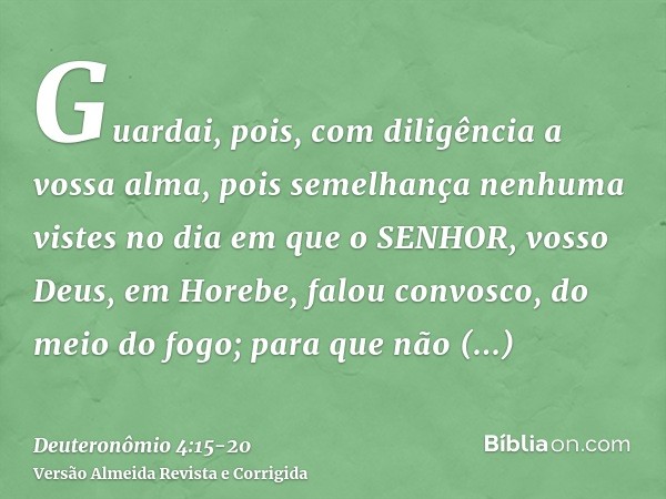 Guardai, pois, com diligência a vossa alma, pois semelhança nenhuma vistes no dia em que o SENHOR, vosso Deus, em Horebe, falou convosco, do meio do fogo;para q