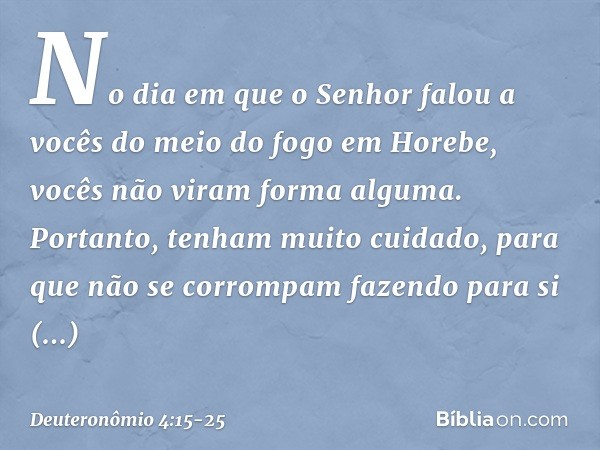 "No dia em que o Senhor falou a vocês do meio do fogo em Horebe, vocês não viram forma alguma. Portanto, tenham muito cuidado, para que não se corrompam fazendo