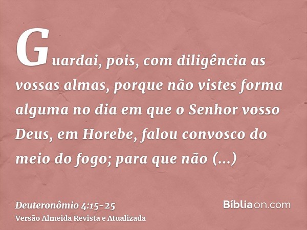 Guardai, pois, com diligência as vossas almas, porque não vistes forma alguma no dia em que o Senhor vosso Deus, em Horebe, falou convosco do meio do fogo;para 