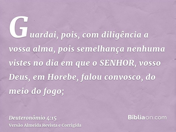 Guardai, pois, com diligência a vossa alma, pois semelhança nenhuma vistes no dia em que o SENHOR, vosso Deus, em Horebe, falou convosco, do meio do fogo;
