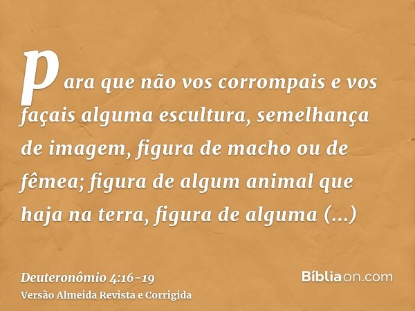 para que não vos corrompais e vos façais alguma escultura, semelhança de imagem, figura de macho ou de fêmea;figura de algum animal que haja na terra, figura de