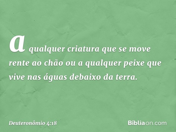 a qualquer criatura que se move rente ao chão ou a qualquer peixe que vive nas águas debaixo da terra. -- Deuteronômio 4:18