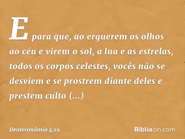 E para que, ao erguerem os olhos ao céu e virem o sol, a lua e as estrelas, todos os corpos celestes, vocês não se desviem e se prostrem diante deles e prestem 