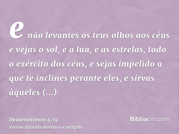 e não levantes os teus olhos aos céus e vejas o sol, e a lua, e as estrelas, todo o exército dos céus, e sejas impelido a que te inclines perante eles, e sirvas