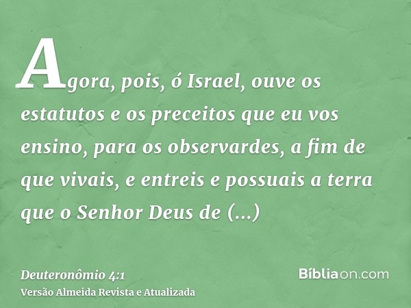 Agora, pois, ó Israel, ouve os estatutos e os preceitos que eu vos ensino, para os observardes, a fim de que vivais, e entreis e possuais a terra que o Senhor D