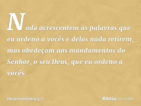 Nada acrescentem às palavras que eu ordeno a vocês e delas nada retirem, mas obedeçam aos mandamentos do Senhor, o seu Deus, que eu ordeno a vocês. -- Deuteronô